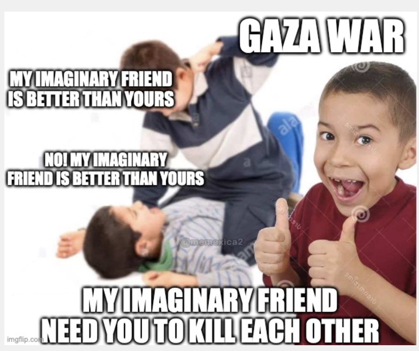 Gaza War. My imaginary friend is better than your imaginary friend. No MY imaginary friend is better. My imaginary friend needs you to kill each other.